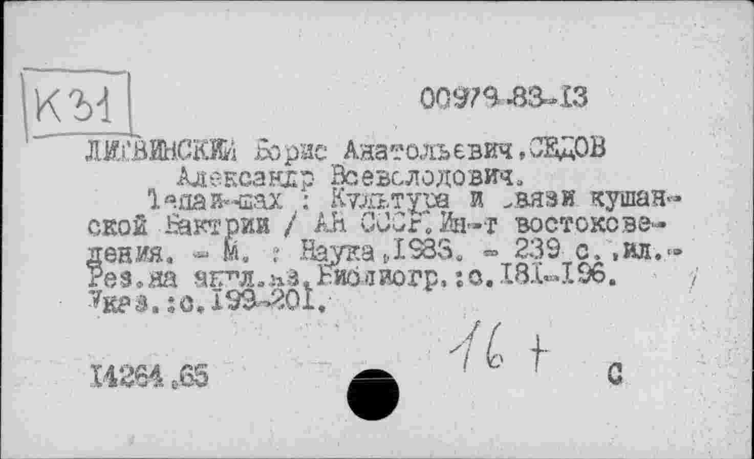 ﻿КЪ4

Ж'ВИНСКИИ Борис Анатольевич, С^цОВ Александр Всеволодович.
1 «ла иннах : Культура и .вязи кушан» ской Бактрии / Ah СООКйн-т востоковедения. « М. : .Наука Д583, «° 239_с. ,ил.» Рез.яа агг’л.пЗ.Ъиолиогр. : с. 131-196. ’^к?з. ; <3.199^01,
Ї4264 с.65
/41
С